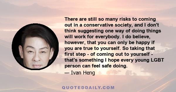 There are still so many risks to coming out in a conservative society, and I don't think suggesting one way of doing things will work for everybody. I do believe, however, that you can only be happy if you are true to