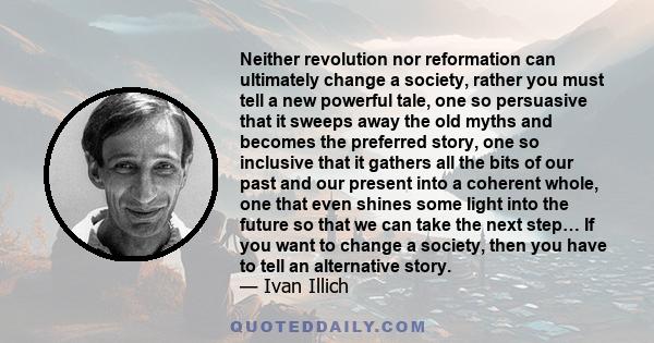 Neither revolution nor reformation can ultimately change a society, rather you must tell a new powerful tale, one so persuasive that it sweeps away the old myths and becomes the preferred story, one so inclusive that it 