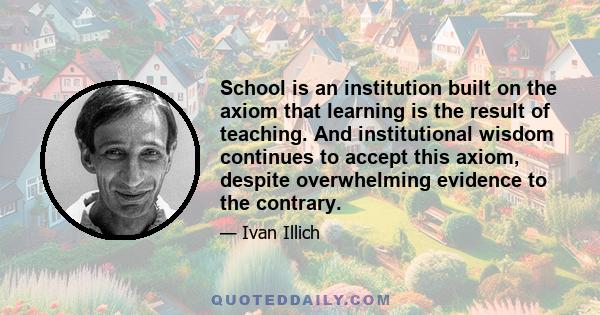 School is an institution built on the axiom that learning is the result of teaching. And institutional wisdom continues to accept this axiom, despite overwhelming evidence to the contrary.