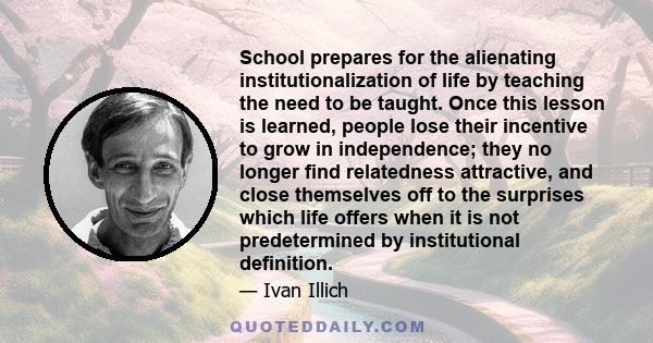 School prepares for the alienating institutionalization of life by teaching the need to be taught. Once this lesson is learned, people lose their incentive to grow in independence; they no longer find relatedness