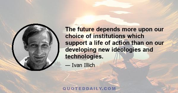 The future depends more upon our choice of institutions which support a life of action than on our developing new ideologies and technologies.