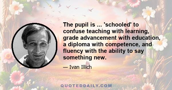 The pupil is ... 'schooled' to confuse teaching with learning, grade advancement with education, a diploma with competence, and fluency with the ability to say something new.