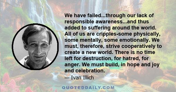 We have failed...through our lack of responsible awareness...and thus added to suffering around the world. All of us are cripples-some physically, some mentally, some emotionally. We must, therefore, strive