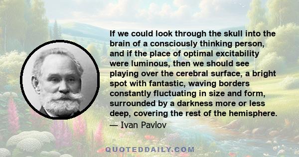 If we could look through the skull into the brain of a consciously thinking person, and if the place of optimal excitability were luminous, then we should see playing over the cerebral surface, a bright spot with