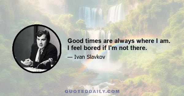Good times are always where I am. I feel bored if I'm not there.