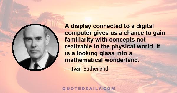 A display connected to a digital computer gives us a chance to gain familiarity with concepts not realizable in the physical world. It is a looking glass into a mathematical wonderland.