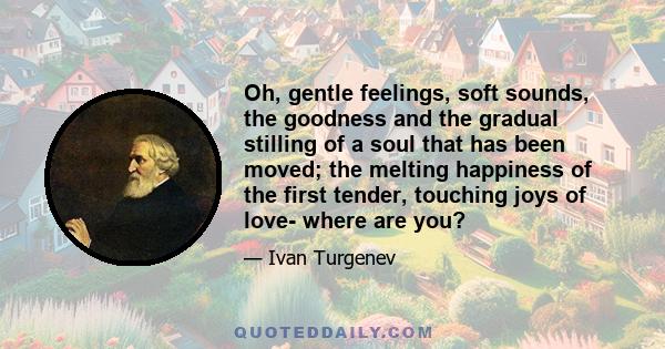 Oh, gentle feelings, soft sounds, the goodness and the gradual stilling of a soul that has been moved; the melting happiness of the first tender, touching joys of love- where are you?