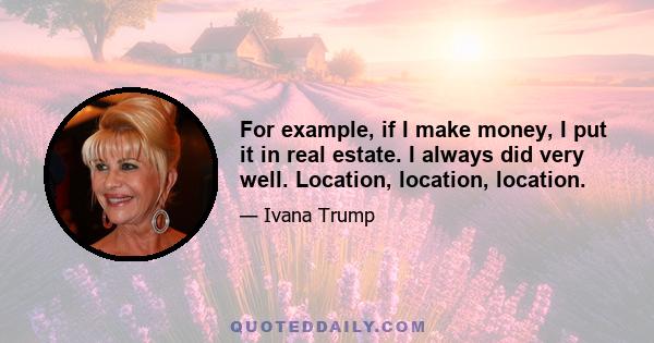 For example, if I make money, I put it in real estate. I always did very well. Location, location, location.