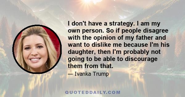 I don't have a strategy. I am my own person. So if people disagree with the opinion of my father and want to dislike me because I'm his daughter, then I'm probably not going to be able to discourage them from that.