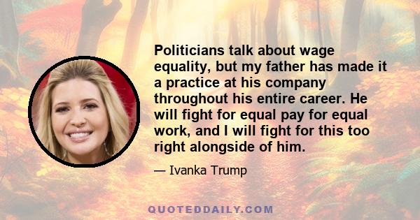 Politicians talk about wage equality, but my father has made it a practice at his company throughout his entire career. He will fight for equal pay for equal work, and I will fight for this too right alongside of him.