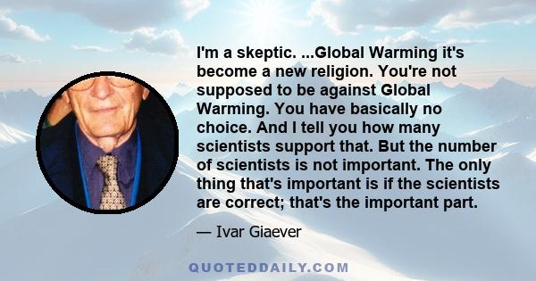 I'm a skeptic. ...Global Warming it's become a new religion. You're not supposed to be against Global Warming. You have basically no choice. And I tell you how many scientists support that. But the number of scientists