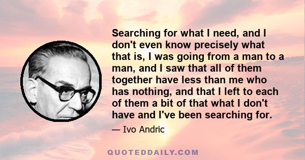 Searching for what I need, and I don't even know precisely what that is, I was going from a man to a man, and I saw that all of them together have less than me who has nothing, and that I left to each of them a bit of