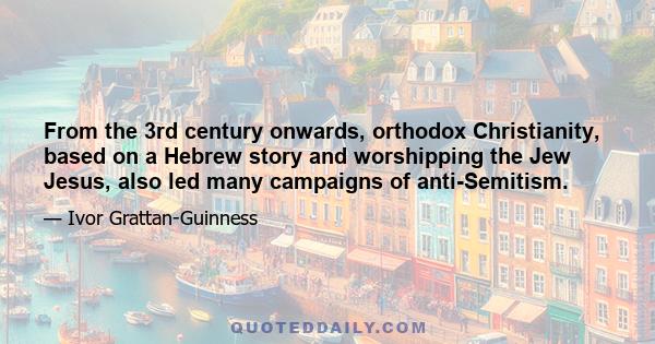 From the 3rd century onwards, orthodox Christianity, based on a Hebrew story and worshipping the Jew Jesus, also led many campaigns of anti-Semitism.