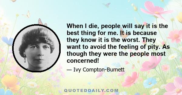 When I die, people will say it is the best thing for me. It is because they know it is the worst. They want to avoid the feeling of pity. As though they were the people most concerned!