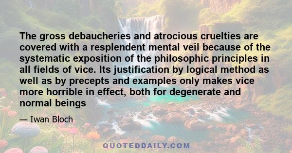 The gross debaucheries and atrocious cruelties are covered with a resplendent mental veil because of the systematic exposition of the philosophic principles in all fields of vice. Its justification by logical method as