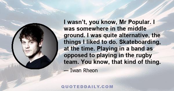 I wasn’t, you know, Mr Popular. I was somewhere in the middle ground. I was quite alternative, the things I liked to do. Skateboarding, at the time. Playing in a band as opposed to playing in the rugby team. You know,