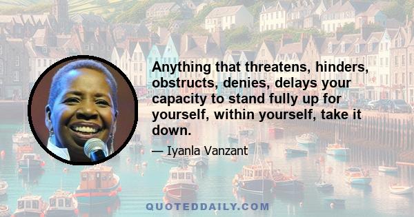 Anything that threatens, hinders, obstructs, denies, delays your capacity to stand fully up for yourself, within yourself, take it down.