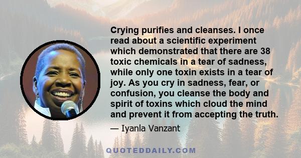 Crying purifies and cleanses. I once read about a scientific experiment which demonstrated that there are 38 toxic chemicals in a tear of sadness, while only one toxin exists in a tear of joy. As you cry in sadness,