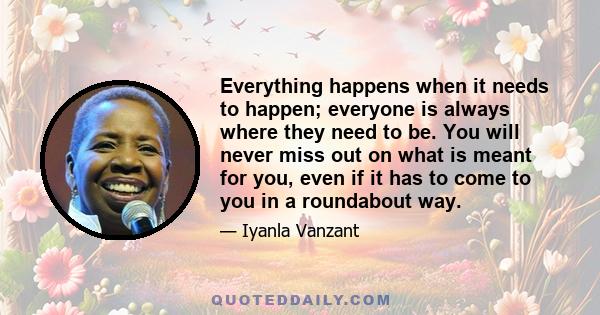 Everything happens when it needs to happen; everyone is always where they need to be. You will never miss out on what is meant for you, even if it has to come to you in a roundabout way.