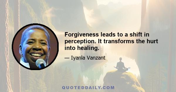 Forgiveness leads to a shift in perception. It transforms the hurt into healing.