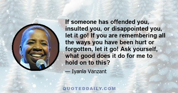 If someone has offended you, insulted you, or disappointed you, let it go! If you are remembering all the ways you have been hurt or forgotten, let it go! Ask yourself, what good does it do for me to hold on to this?