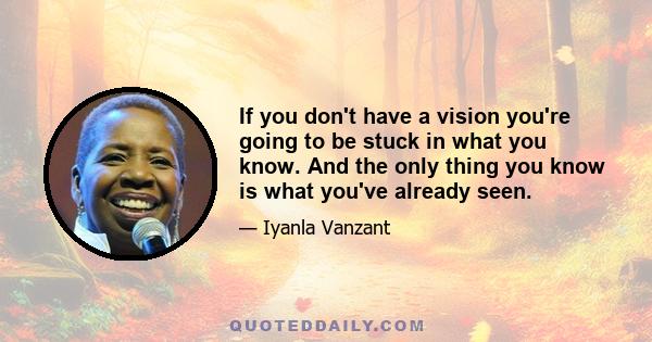 If you don't have a vision you're going to be stuck in what you know. And the only thing you know is what you've already seen.