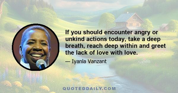 If you should encounter angry or unkind actions today, take a deep breath, reach deep within and greet the lack of love with love.