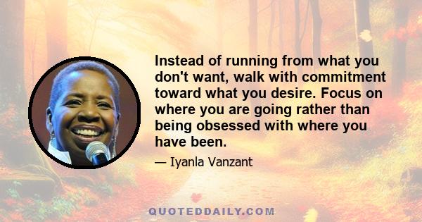 Instead of running from what you don't want, walk with commitment toward what you desire. Focus on where you are going rather than being obsessed with where you have been.