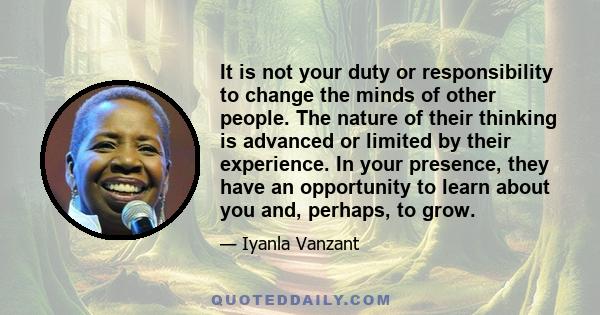 It is not your duty or responsibility to change the minds of other people. The nature of their thinking is advanced or limited by their experience. In your presence, they have an opportunity to learn about you and,