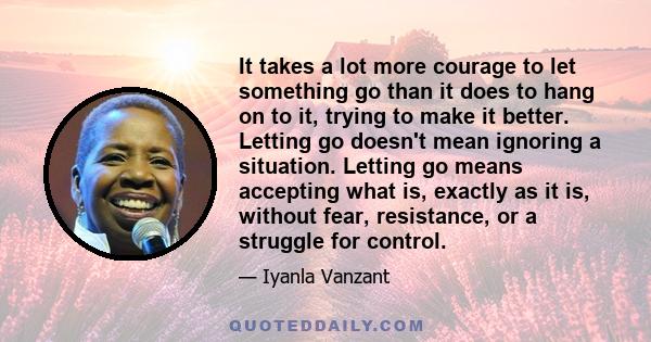 It takes a lot more courage to let something go than it does to hang on to it, trying to make it better. Letting go doesn't mean ignoring a situation. Letting go means accepting what is, exactly as it is, without fear,