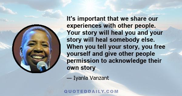 It's important that we share our experiences with other people. Your story will heal you and your story will heal somebody else. When you tell your story, you free yourself and give other people permission to