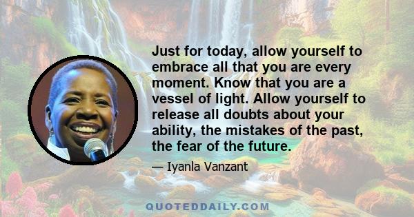 Just for today, allow yourself to embrace all that you are every moment. Know that you are a vessel of light. Allow yourself to release all doubts about your ability, the mistakes of the past, the fear of the future.