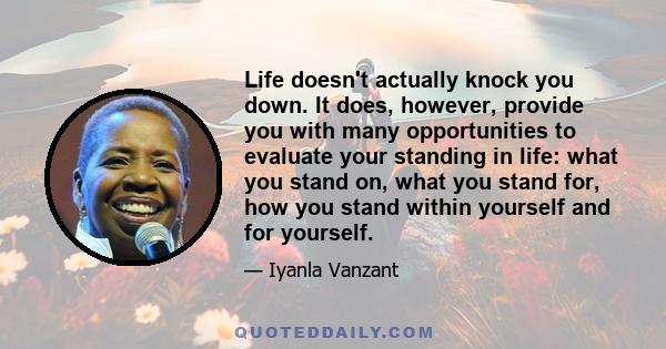 Life doesn't actually knock you down. It does, however, provide you with many opportunities to evaluate your standing in life: what you stand on, what you stand for, how you stand within yourself and for yourself.