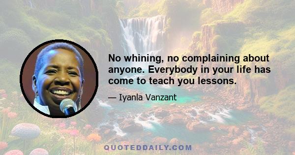 No whining, no complaining about anyone. Everybody in your life has come to teach you lessons.