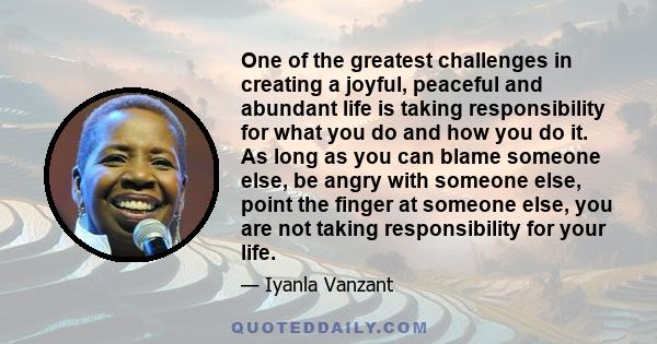 One of the greatest challenges in creating a joyful, peaceful and abundant life is taking responsibility for what you do and how you do it. As long as you can blame someone else, be angry with someone else, point the