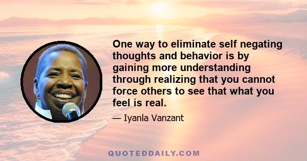 One way to eliminate self negating thoughts and behavior is by gaining more understanding through realizing that you cannot force others to see that what you feel is real.