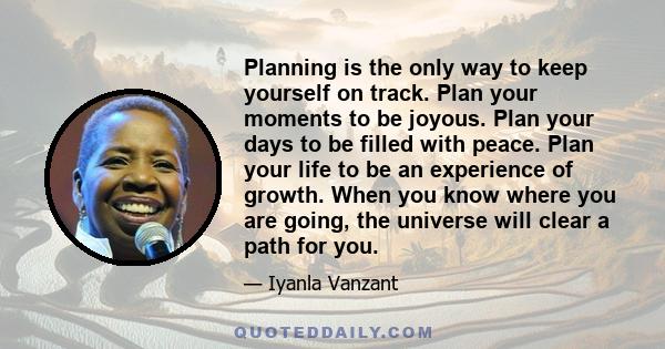 Planning is the only way to keep yourself on track. Plan your moments to be joyous. Plan your days to be filled with peace. Plan your life to be an experience of growth. When you know where you are going, the universe