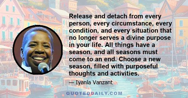Release and detach from every person, every circumstance, every condition, and every situation that no longer serves a divine purpose in your life. All things have a season, and all seasons must come to an end. Choose a 
