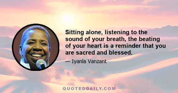 Sitting alone, listening to the sound of your breath, the beating of your heart is a reminder that you are sacred and blessed.