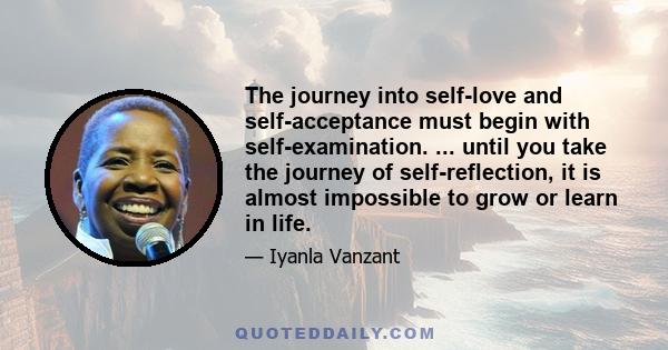 The journey into self-love and self-acceptance must begin with self-examination. ... until you take the journey of self-reflection, it is almost impossible to grow or learn in life.