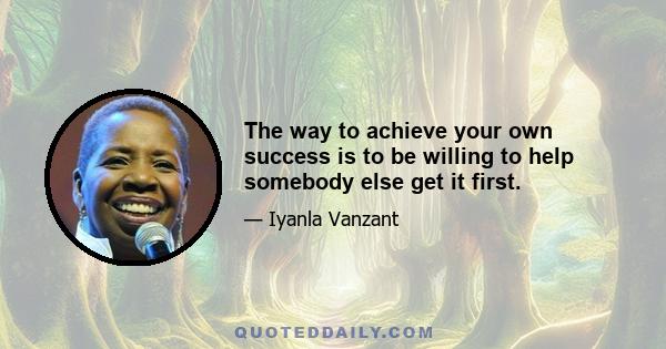 The way to achieve your own success is to be willing to help somebody else get it first.