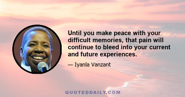 Until you make peace with your difficult memories, that pain will continue to bleed into your current and future experiences.