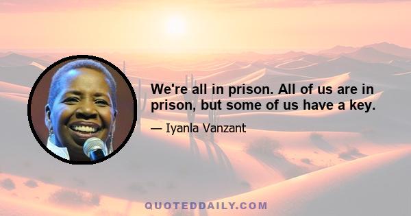 We're all in prison. All of us are in prison, but some of us have a key.