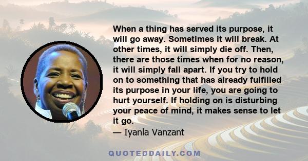 When a thing has served its purpose, it will go away. Sometimes it will break. At other times, it will simply die off. Then, there are those times when for no reason, it will simply fall apart. If you try to hold on to