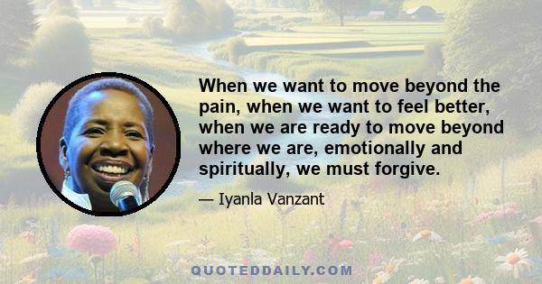 When we want to move beyond the pain, when we want to feel better, when we are ready to move beyond where we are, emotionally and spiritually, we must forgive.