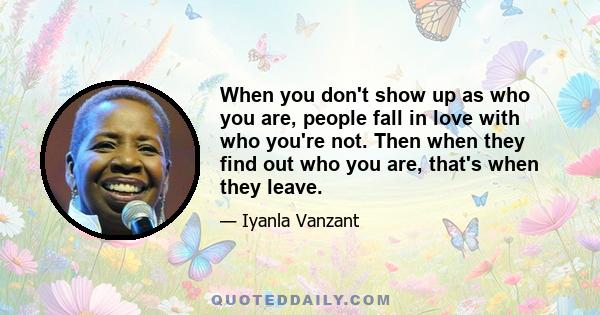 When you don't show up as who you are, people fall in love with who you're not. Then when they find out who you are, that's when they leave.