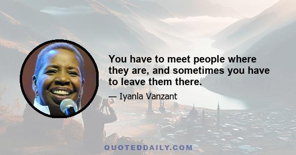 You have to meet people where they are, and sometimes you have to leave them there.
