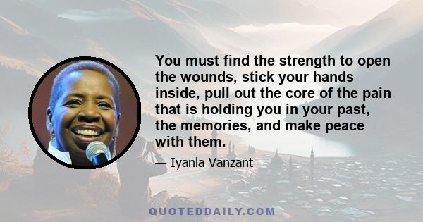 You must find the strength to open the wounds, stick your hands inside, pull out the core of the pain that is holding you in your past, the memories, and make peace with them.