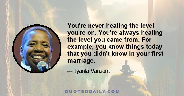 You're never healing the level you're on. You're always healing the level you came from. For example, you know things today that you didn't know in your first marriage.