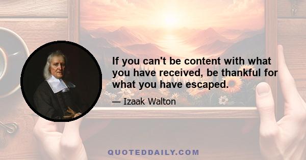 If you can't be content with what you have received, be thankful for what you have escaped.